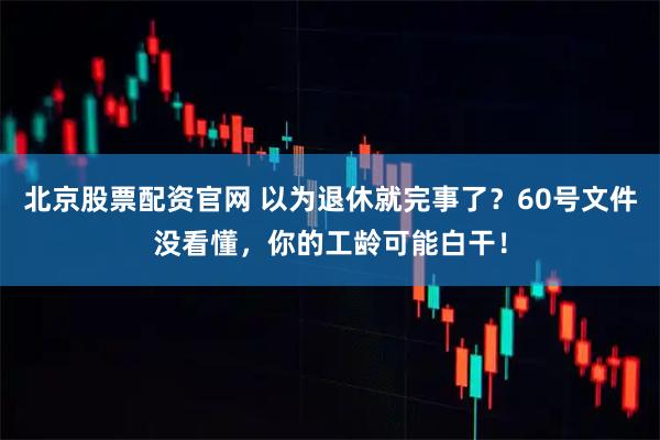 北京股票配资官网 以为退休就完事了？60号文件没看懂，你的工龄可能白干！